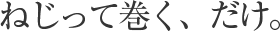 ねじって巻く、だけ。